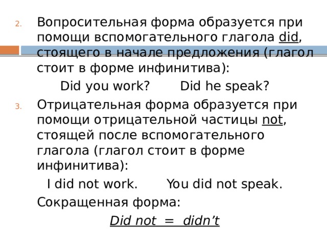 Вопросительная форма образуется при помощи вспомогательного глагола did , стоящего в начале предложения (глагол стоит в форме инфинитива): Did you work?   Did he speak? Отрицательная форма образуется при помощи отрицательной частицы not , стоящей после вспомогательного глагола (глагол стоит в форме инфинитива): I did not work.   You did not speak.  Сокращенная форма: Did not = didn’t 