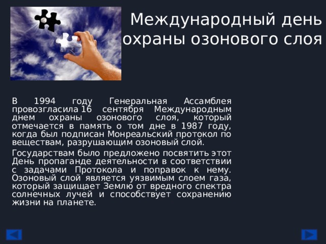 Международный день охраны озонового слоя В 1994 году Генеральная Ассамблея провозгласила 16 сентября Международным днем охраны озонового слоя, который отмечается в память о том дне в 1987 году, когда был подписан Монреальский протокол по веществам, разрушающим озоновый слой. Государствам было предложено посвятить этот День пропаганде деятельности в соответствии с задачами Протокола и поправок к нему. Озоновый слой является уязвимым слоем газа, который защищает Землю от вредного спектра солнечных лучей и способствует сохранению жизни на планете. 