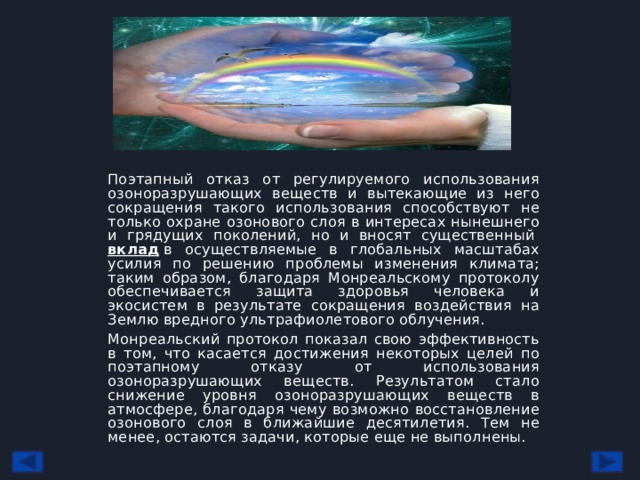 Поэтапный отказ от регулируемого использования озоноразрушающих веществ и вытекающие из него сокращения такого использования способствуют не только охране озонового слоя в интересах нынешнего и грядущих поколений, но и вносят существенный  вклад  в осуществляемые в глобальных масштабах усилия по решению проблемы изменения климата; таким образом, благодаря Монреальскому протоколу обеспечивается защита здоровья человека и экосистем в результате сокращения воздействия на Землю вредного ультрафиолетового облучения. Монреальский протокол показал свою эффективность в том, что касается достижения некоторых целей по поэтапному отказу от использования озоноразрушающих веществ. Результатом стало снижение уровня озоноразрушающих веществ в атмосфере, благодаря чему возможно восстановление озонового слоя в ближайшие десятилетия. Тем не менее, остаются задачи, которые еще не выполнены. 