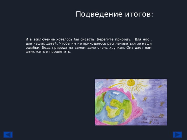 Подведение итогов: И в заключение хотелось бы сказать. Берегите природу. Для нас , для наших детей. Чтобы им не приходилось расплачиваться за наши ошибки. Ведь природа на самом деле очень хрупкая. Она дает нам шанс жить и процветать. 