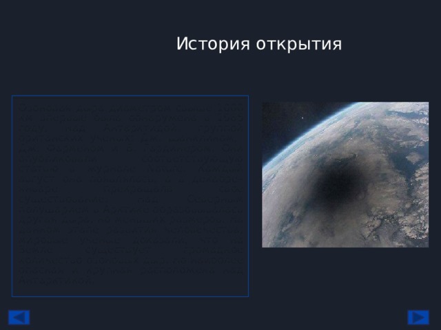 История открытия Озоновая дыра диаметром свыше 1000 км впервые была обнаружена в 1985 году, над Антарктидой, группой британских учёных: Дж. Шанклином, Дж. Фарменом и Б. Гардинером. Они опубликовали соответствующую статью в журнале Nature. Каждый август она появлялась, а в декабре–январе прекращала своё существование. Над Северным полушарием в Арктике образовывалась другая дыра, но меньших размеров. На данном этапе развития человечества, мировые ученые доказали, что на Земле существует громадное количество озоновых дыр. Но наиболее опасная и крупная расположена над Антарктикой. 