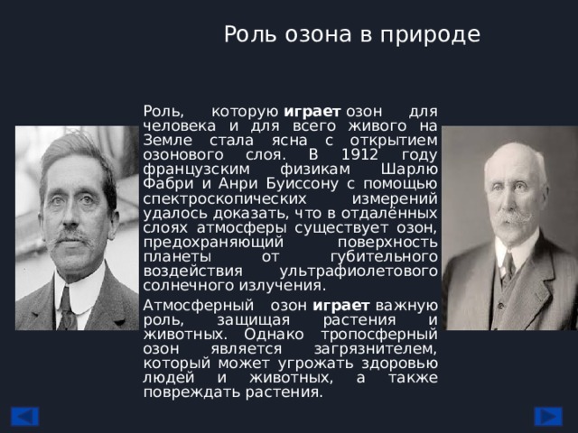 Роль озона в природе Роль, которую  играет  озон для человека и для всего живого на Земле стала ясна с открытием озонового слоя. В 1912 году французским физикам Шарлю Фабри и Анри Буиссону с помощью спектроскопических измерений удалось доказать, что в отдалённых слоях атмосферы существует озон, предохраняющий поверхность планеты от губительного воздействия ультрафиолетового солнечного излучения. Атмосферный озон  играет  важную роль, защищая растения и животных. Однако тропосферный озон является загрязнителем, который может угрожать здоровью людей и животных, а также повреждать растения. 