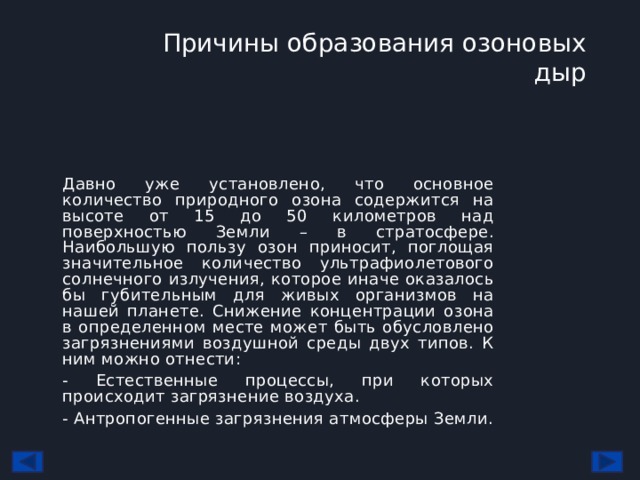 Причины образования озоновых дыр   Давно уже установлено, что основное количество природного озона содержится на высоте от 15 до 50 километров над поверхностью Земли – в стратосфере. Наибольшую пользу озон приносит, поглощая значительное количество ультрафиолетового солнечного излучения, которое иначе оказалось бы губительным для живых организмов на нашей планете. Снижение концентрации озона в определенном месте может быть обусловлено загрязнениями воздушной среды двух типов. К ним можно отнести: - Естественные процессы, при которых происходит загрязнение воздуха. - Антропогенные загрязнения атмосферы Земли. 