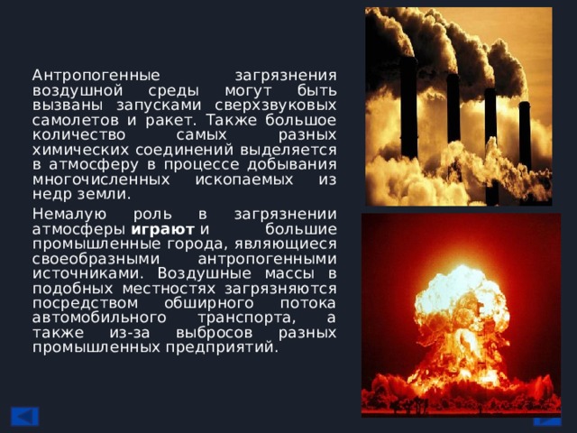 Антропогенные загрязнения воздушной среды могут быть вызваны запусками сверхзвуковых самолетов и ракет. Также большое количество самых разных химических соединений выделяется в атмосферу в процессе добывания многочисленных ископаемых из недр земли. Немалую роль в загрязнении атмосферы  играют  и большие промышленные города, являющиеся своеобразными антропогенными источниками. Воздушные массы в подобных местностях загрязняются посредством обширного потока автомобильного транспорта, а также из-за выбросов разных промышленных предприятий. 