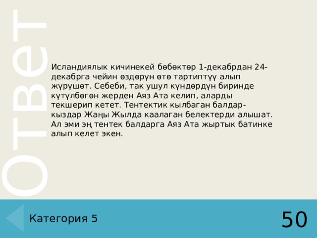 Исландиялык кичинекей бөбөктөр 1-декабрдан 24-декабрга чейин өздөрүн өтө тартиптүү алып жүрүшөт. Себеби, так ушул күндөрдүн биринде күтүлбөгөн жерден Аяз Ата келип, аларды текшерип кетет. Тентектик кылбаган балдар-кыздар Жаңы Жылда каалаган белектерди алышат. Ал эми эң тентек балдарга Аяз Ата жыртык батинке алып келет экен. Категория 5 50 