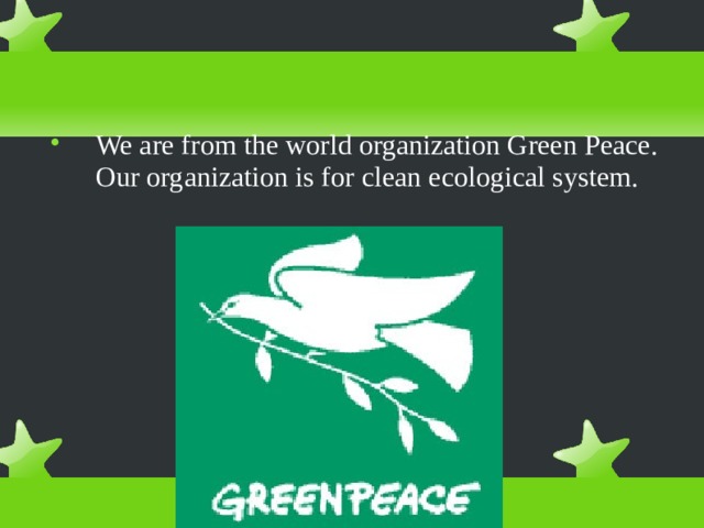 We are from the world organization Green Peace. Our organization is for clean ecological system. 