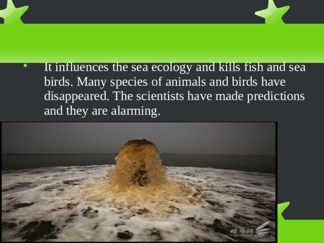 It influences the sea ecology and kills fish and sea birds. Many species of animals and birds have disappeared. The scientists have made predictions and they are alarming. 