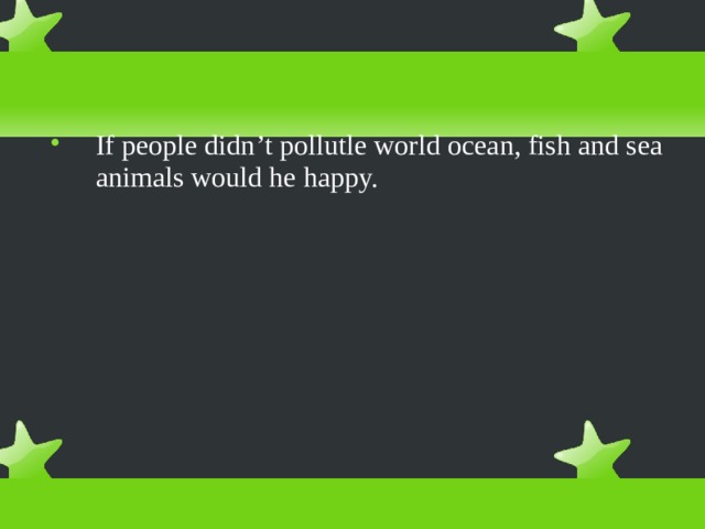 If people didn ’ t pollutle world ocean, fish and sea animals would he happy. 