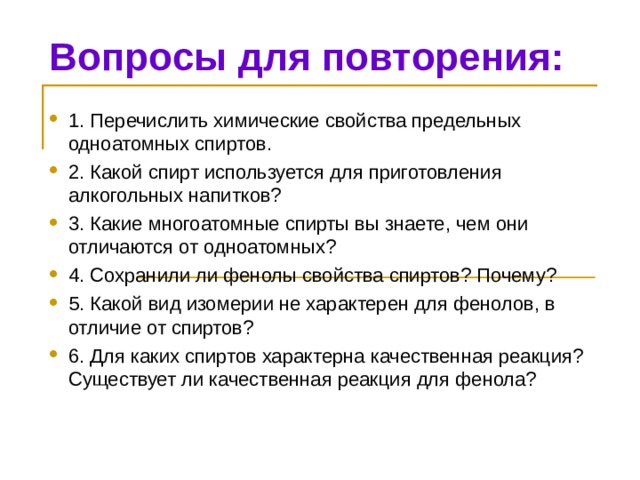 Вопросы для повторения: 1. Перечислить химические свойства предельных одноатомных спиртов. 2. Какой спирт используется для приготовления алкогольных напитков? 3. Какие многоатомные спирты вы знаете, чем они отличаются от одноатомных? 4. Сохранили ли фенолы свойства спиртов? Почему? 5. Какой вид изомерии не характерен для фенолов, в отличие от спиртов? 6. Для каких спиртов характерна качественная реакция? Существует ли качественная реакция для фенола? 