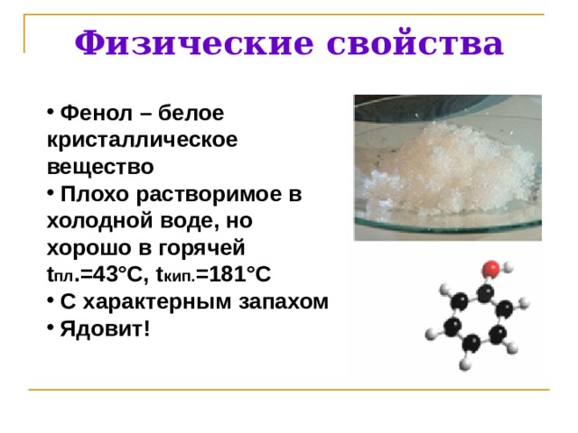 Физические свойства  Фенол – белое кристаллическое вещество  Плохо растворимое в  холодной воде, но хорошо в горячей t пл .=43°С, t кип. =181°С  С характерным запахом  Ядовит! 