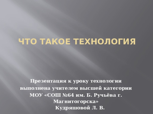Что такое технология Презентация к уроку технологии выполнена  учителем  высшей категории МОУ « СОШ №64 им. Б. Ручьёва г. Магнитогорска »  Кудряшовой Л. В. 