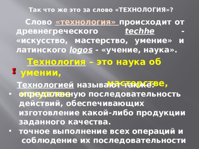 Так что же это за слово «ТЕХНОЛОГИЯ»?  Слово «технология» происходит от древнегреческого techhe - «искусство, мастерство, умение» и латинского logos - «учение, наука».  Технология – это наука об умении,  мастерстве, искусстве  Технологией называют также: определенную последовательность действий, обеспечивающих изготовление какой-либо продукции заданного качества. точное выполнение всех операций и соблюдение их последовательности 