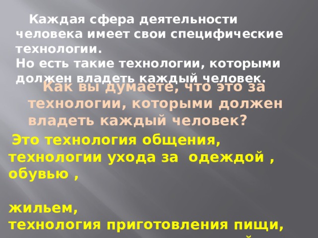  Каждая сфера деятельности человека имеет свои специфические технологии. Но есть такие технологии, которыми должен владеть каждый человек.  Как вы думаете, что это за технологии, которыми должен владеть каждый человек?  Это технология общения, технологии ухода за одеждой , обувью ,  жильем, технология приготовления пищи, технологии воспитания детей и т.д.. 