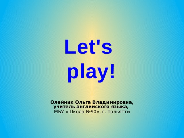 Let's play! Олейник Ольга Владимировна, учитель английского языка, МБУ «Школа №90», г. Тольятти 