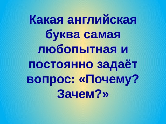 Какая английская буква самая любопытная и постоянно задаёт вопрос: «Почему? Зачем?» 