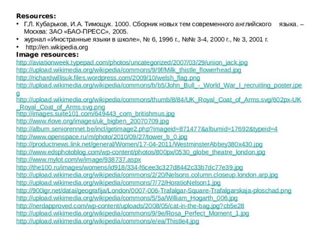 Resources: Г.Л. Кубарьков, И.А. Тимощук. 1000. Сборник новых тем современного английского  языка. – Москва: ЗАО «БАО-ПРЕСС», 2005. журнал «Иностранные языки в школе», № 6, 1996 г., №№ 3-4, 2000 г., № 3, 2001 г.  http://en.wikipedia.org Image resources: http://aviationweek.typepad.com/photos/uncategorized/2007/03/29/union_jack.jpg http://upload.wikimedia.org/wikipedia/commons/9/9f/Milk_thistle_flowerhead.jpg http://richardwillisuk.files.wordpress.com/2009/10/welsh_flag.png http://upload.wikimedia.org/wikipedia/commons/b/b5/John_Bull_-_World_War_I_recruiting_poster.jpeg http://upload.wikimedia.org/wikipedia/commons/thumb/8/84/UK_Royal_Coat_of_Arms.svg/602px-UK_Royal_Coat_of_Arms.svg.png http://images.suite101.com/649443_com_britishmus.jpg http://www.rlove.org/images/uk_bigben_20070709.jpg http://album.seniorennet.be/incl/getimage2.php?imageid=871477&albumid=17692&typeid=4 http://www.openspace.ru/m/photo/2010/09/27/tower_b_0.jpg http://productnews.link.net/general/Women/17-04-2011/WestminsterAbbey380x430.jpg http://www.edsphotoblog.com/wp-content/photos/800px/0530_globe_theatre_london.jpg http://www.mylot.com/w/image/938737.aspx http://the100.ru/images/womens/id918/334-f6cee3c327d8442c33b7dc77e39.jpg http://upload.wikimedia.org/wikipedia/commons/2/20/Nelsons.column.closeup.london.arp.jpg http://upload.wikimedia.org/wikipedia/commons/7/72/HoratioNelson1.jpg http://900igr.net/datai/geografija/London/0007-006-Trafalgar-Square-Trafalgarskaja-ploschad.png http://upload.wikimedia.org/wikipedia/commons/5/5a/William_Hogarth_006.jpg http://nerdapproved.com/wp-content/uploads/2008/05/cat-in-the-bag.jpg?cb5e28 http://upload.wikimedia.org/wikipedia/commons/9/9e/Rosa_Perfect_Moment_1.jpg http://upload.wikimedia.org/wikipedia/commons/e/ea/Thistle4.jpg 