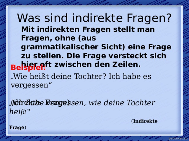  Was sind indirekte Fragen?   Mit indirekten Fragen stellt man Fragen, ohne (aus grammatikalischer Sicht) eine Frage zu stellen. Die Frage versteckt sich hier oft zwischen den Zeilen. Beispiel: „ Wie heißt deine Tochter? Ich habe es vergessen“  ( d irekte Frage) „ Ich habe vergessen, wie deine Tochte r hei β t”         ( Indirekte Frage ) 