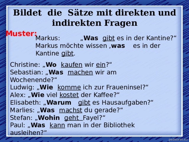 Bildet die Sätze mit direkten und indirekten Fragen Muster: Markus: „ Was gibt es in der Kantine?“ Markus möchte wissen , was es in der Kantine gibt . Christine: „ Wo kaufen wir ein ?“ Sebastian: „ Was machen wir am Wochenende?“ Ludwig: „ Wie komme ich zur Fraueninsel?“ Alex : „ Wie viel kostet der Kaffee?“ Elisabeth: „ Warum gibt es Hausaufgaben?“ Marlies: „ Was machst du gerade?“ Stefan: „ Wohin geht Fayel?“ Paul: „ Was kann man in der Bibliothek ausleihen?“ 