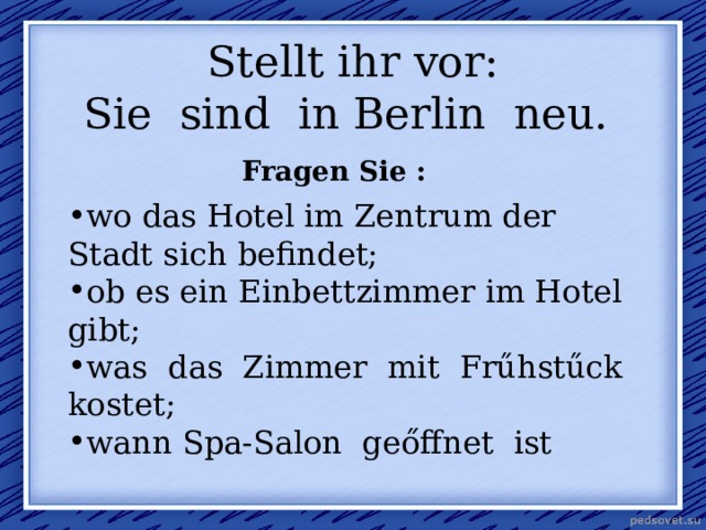  Stellt ihr vor:  Sie sind in Berlin neu.   Fragen Sie : wo das Hotel im Zentrum der Stadt sich befindet; ob es ein Einbettzimmer im Hotel gibt; was das Zimmer mit Frűhstűck kostet; wann Spa-Salon geőffnet ist 