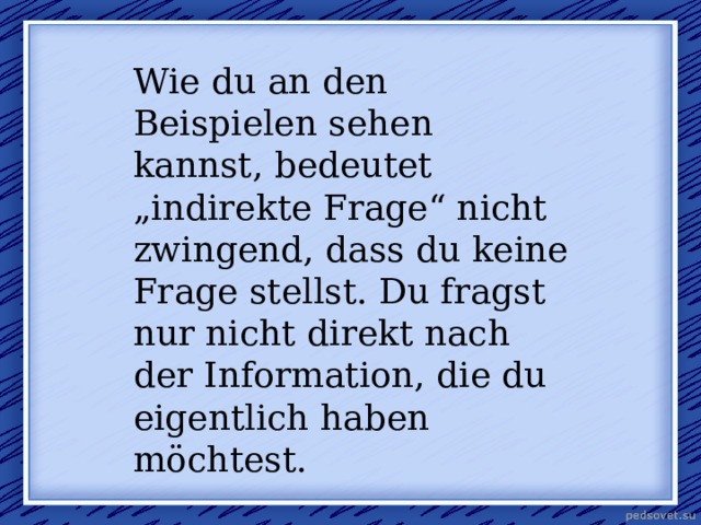Wie du an den Beispielen sehen kannst, bedeutet „indirekte Frage“ nicht zwingend, dass du keine Frage stellst. Du fragst nur nicht direkt nach der Information, die du eigentlich haben möchtest. 
