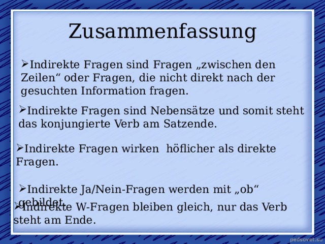  Zusammenfassung   Indirekte Fragen sind Fragen „zwischen den Zeilen“ oder Fragen, die nicht direkt nach der gesuchten Information fragen. Indirekte Fragen sind Nebensätze und somit steht das konjungierte Verb am Satzende. Indirekte Fragen wirken  höflicher als direkte Fragen. Indirekte Ja/Nein-Fragen werden mit „ob“ gebildet. Indirekte W-Fragen bleiben gleich, nur das Verb steht am Ende. 