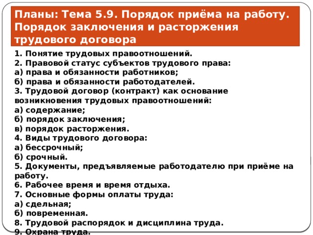 Планы: Тема 5.9. Порядок приёма на работу. Порядок заключения и расторжения трудового договора 1. Понятие трудовых правоотношений.  2. Правовой статус субъектов трудового права:  а) права и обязанности работников;  б) права и обязанности работодателей.  3. Трудовой договор (контракт) как основание возникновения трудовых правоотношений:  а) содержание;  б) порядок заключения;  в) порядок расторжения.  4. Виды трудового договора:  а) бессрочный;  б) срочный.  5. Документы, предъявляемые работодателю при приёме на работу.  6. Рабочее время и время отдыха.  7. Основные формы оплаты труда:  а) сдельная;  б) повременная.  8. Трудовой распорядок и дисциплина труда.  9. Охрана труда. 