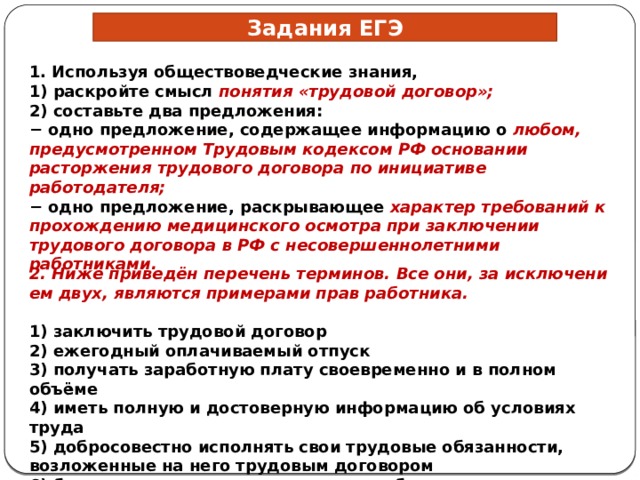 Задания ЕГЭ 1. Используя обществоведческие знания, 1) раскройте смысл понятия «трудовой договор»; 2) составьте два предложения: − одно предложение, содержащее информацию о любом, предусмотренном Трудовым кодексом РФ основании расторжения трудового договора по инициативе работодателя; − одно предложение, раскрывающее характер требований к прохождению медицинского осмотра при заключении трудового договора в РФ с несовершеннолетними работниками. 2. Ниже приведён пе­ре­чень терминов. Все они, за ис­клю­че­ни­ем двух, яв­ля­ют­ся при­ме­ра­ми прав работника.   1) за­клю­чить тру­до­вой договор 2) ежегодный оплачиваемый отпуск 3) по­лу­чать за­ра­бот­ную плату свое­вре­мен­но и в пол­ном объёме 4) иметь пол­ную и до­сто­вер­ную ин­фор­ма­цию об усло­ви­ях труда 5) добросовестно исполнять свои трудовые обязанности, возложенные на него трудовым договором 6) бережно относиться к имуществу работодателя 