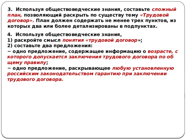 3. Используя обществоведческие знания, составьте сложный план, позволяющий раскрыть по существу тему «Трудовой договор». План должен содержать не менее трех пунктов, из которых два или более детализированы в подпунктах. 4. Используя обществоведческие знания, 1) раскройте смысл понятия «трудовой договор »; 2) составьте два предложения: − одно предложение, со­дер­жа­щее информацию о возрасте, с ко­то­ро­го допускается за­клю­че­ния трудового до­го­во­ра по об­ще­му правилу ; − одно предложение, рас­кры­ва­ю­щее любую уста­нов­лен­ную российским за­ко­но­да­тель­ством гарантию при за­клю­че­нии трудового договора. 