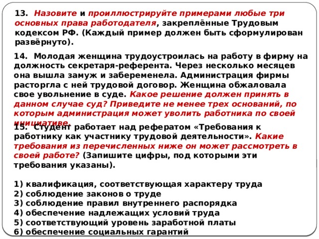 13. Назовите и проиллюстрируйте примерами любые три основных права работодателя , закреплённые Трудовым кодексом РФ. (Каждый пример должен быть сформулирован развёрнуто). 14. Молодая женщина трудоустроилась на работу в фирму на должность секретаря-референта. Через несколько месяцев она вышла замуж и забеременела. Администрация фирмы расторгла с ней трудовой договор. Женщина обжаловала свое увольнение в суде. Какое решение должен принять в данном случае суд? Приведите не менее трех оснований, по которым администрация может уволить работника по своей инициативе. 15. Студент работает над рефератом «Требования к работнику как участнику трудовой деятельности». Какие требования из перечисленных ниже он может рассмотреть в своей работе? (Запишите цифры, под которыми эти требования указаны).   1) квалификация, соответствующая характеру труда 2) соблюдение законов о труде 3) соблюдение правил внутреннего распорядка 4) обеспечение надлежащих условий труда 5) соответствующий уровень заработной платы 6) обеспечение социальных гарантий 