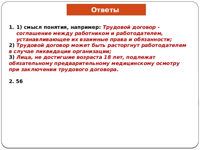 Ответы 1) смысл понятия, например: Трудовой договор - соглашение между работником и работодателем, устанавливающее их взаимные права и обязанности; 2) Трудовой договор может быть расторгнут работодателем в случае ликвидации организации; 3) Лица, не достигшие возраста 18 лет, подлежат обязательному предварительному медицинскому осмотру при заключении трудового договора.  2. 56 