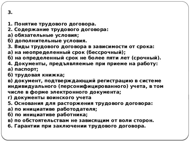 3.  1. Понятие трудового договора. 2. Содержание трудового договора: а) обязательные условия; б) дополнительные условия. 3. Виды трудового договора в зависимости от срока: а) на неопределенный срок (бессрочный); б) на определенный срок не более пяти лет (срочный). 4. Документы, предъявляемые при приеме на работу: а) паспорт; б) трудовая книжка; в) документ, подтверждающий регистрацию в системе индивидуального (персонифицированного) учета, в том числе в форме электронного документа; г) документы воинского учета 5. Основания для расторжения трудового договора: а) по инициативе работодателя; б) по инициативе работника; в) по обстоятельствам не зависящим от воли сторон. 6. Гарантии при заключении трудового договора. 