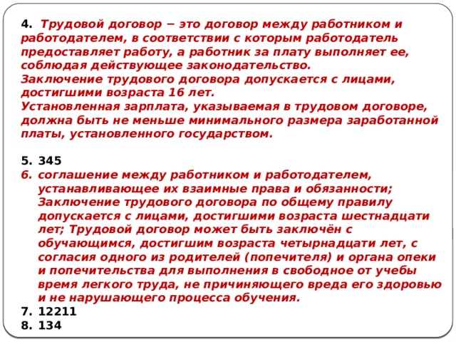4. Трудовой договор − это договор между работником и работодателем, в соответствии с которым работодатель предоставляет работу, а работник за плату выполняет ее, соблюдая действующее законодательство. Заключение трудового договора допускается с лицами, достигшими возраста 16 лет. Установленная зарплата, указываемая в трудовом договоре, должна быть не меньше минимального размера заработанной платы, установленного государством.  345 соглашение между работником и работодателем, устанавливающее их взаимные права и обязанности; Заключение трудового договора по общему правилу допускается с лицами, достигшими возраста шестнадцати лет; Трудовой договор может быть заключён с обучающимся, достигшим возраста четырнадцати лет, с согласия одного из родителей (попечителя) и органа опеки и попечительства для выполнения в свободное от учебы время легкого труда, не причиняющего вреда его здоровью и не нарушающего процесса обучения. 12211 134 