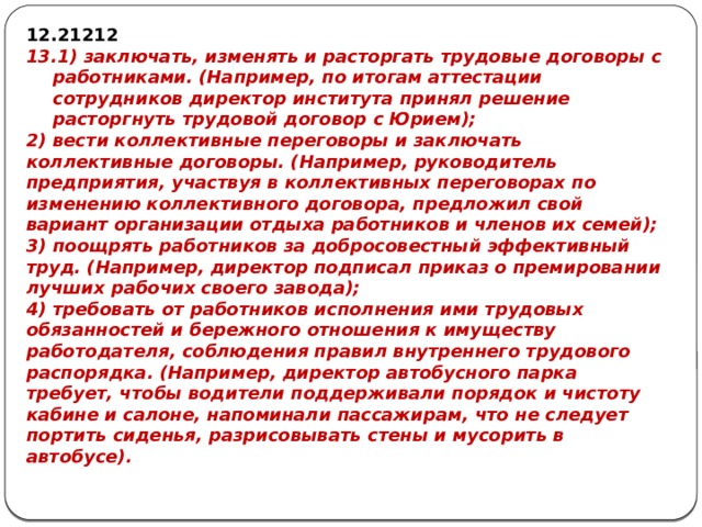 21212 1) заключать, изменять и расторгать трудовые договоры с работниками. (Например, по итогам аттестации сотрудников директор института принял решение расторгнуть трудовой договор с Юрием); 2) вести коллективные переговоры и заключать коллективные договоры. (Например, руководитель предприятия, участвуя в коллективных переговорах по изменению коллективного договора, предложил свой вариант организации отдыха работников и членов их семей); 3) поощрять работников за добросовестный эффективный труд. (Например, директор подписал приказ о премировании лучших рабочих своего завода); 4) требовать от работников исполнения ими трудовых обязанностей и бережного отношения к имуществу работодателя, соблюдения правил внутреннего трудового распорядка. (Например, директор автобусного парка требует, чтобы водители поддерживали порядок и чистоту кабине и салоне, напоминали пассажирам, что не следует портить сиденья, разрисовывать стены и мусорить в автобусе). 