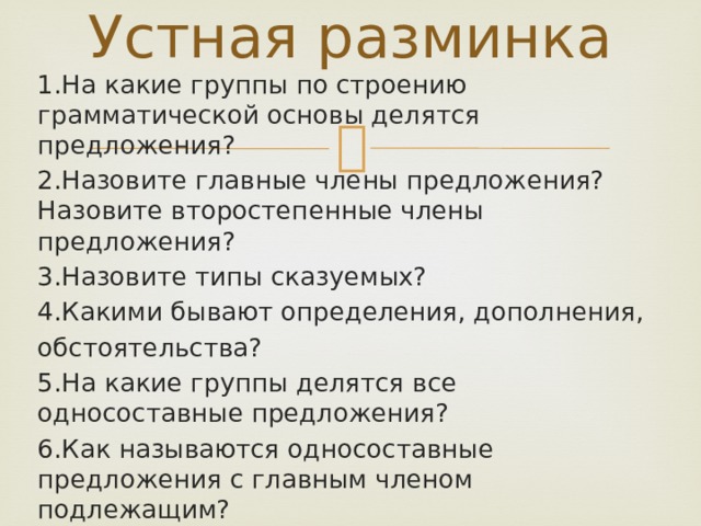 Устная разминка 1.На какие группы по строению грамматической основы делятся предложения? 2.Назовите главные члены предложения? Назовите второстепенные члены предложения? 3.Назовите типы сказуемых? 4.Какими бывают определения, дополнения, обстоятельства? 5.На какие группы делятся все односоставные предложения? 6.Как называются односоставные предложения с главным членом подлежащим? 7.На какие группы делятся односоставные предложения с главным членом сказуемым? 