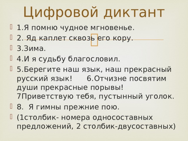 Цифровой диктант 1.Я помню чудное мгновенье. 2. Яд каплет сквозь его кору. 3.Зима. 4.И я судьбу благословил. 5.Берегите наш язык, наш прекрасный русский язык! 6.Отчизне посвятим души прекрасные порывы! 7Приветствую тебя, пустынный уголок. 8. Я гимны прежние пою. (1столбик- номера односоставных предложений, 2 столбик-двусоставных) 