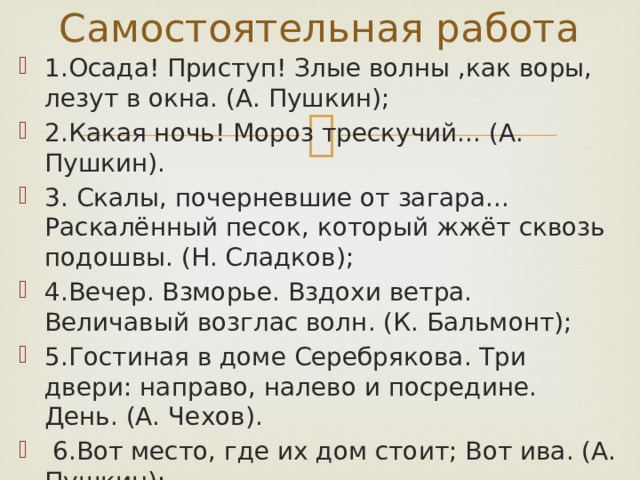 Самостоятельная работа 1.Осада! Приступ! Злые волны ,как воры, лезут в окна. (А. Пушкин); 2.Какая ночь! Мороз трескучий... (А. Пушкин). 3. Скалы, почерневшие от загара... Раскалённый песок, который жжёт сквозь подошвы. (Н. Сладков); 4.Вечер. Взморье. Вздохи ветра. Величавый возглас волн. (К. Бальмонт); 5.Гостиная в доме Серебрякова. Три двери: направо, налево и посредине. День. (А. Чехов).  6.Вот место, где их дом стоит; Вот ива. (А. Пушкин); Вот и мостик. (Н. Гоголь). 