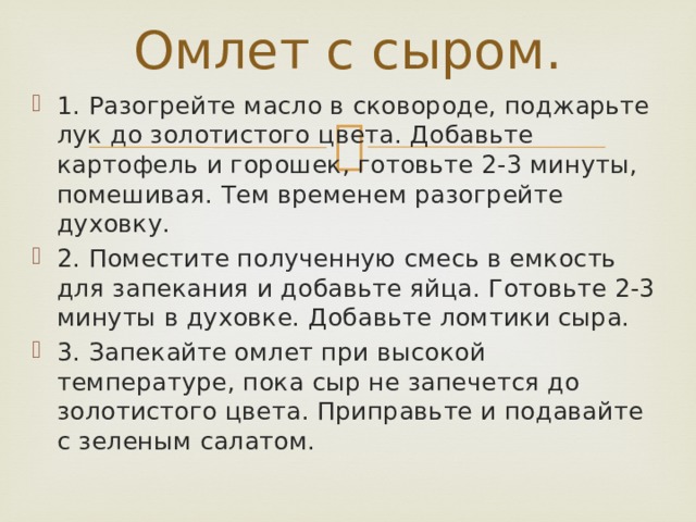 Омлет с сыром. 1.  Разогрейте масло в сковороде, поджарьте лук до золотистого цвета. Добавьте картофель и горошек, готовьте 2-3 минуты, помешивая. Тем временем разогрейте духовку. 2.  Поместите полученную смесь в емкость для запекания и добавьте яйца. Готовьте 2-3 минуты в духовке. Добавьте ломтики сыра. 3.  Запекайте омлет при высокой температуре, пока сыр не запечется до золотистого цвета. Приправьте и подавайте с зеленым салатом. 