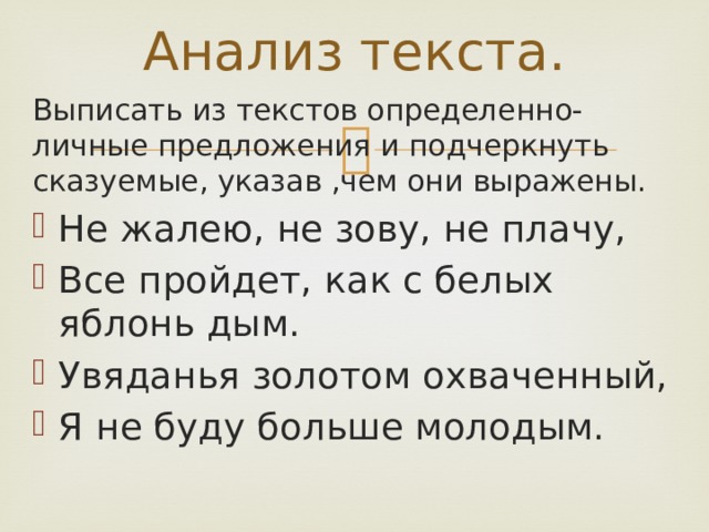 Анализ текста. Выписать из текстов определенно-личные предложения и подчеркнуть сказуемые, указав ,чем они выражены. Не жалею, не зову, не плачу, Все пройдет, как с белых яблонь дым. Увяданья золотом охваченный, Я не буду больше молодым. 
