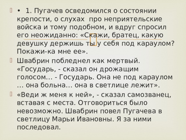 •  1. Пугачев осведомился о состоянии крепости, о слухах про неприятельские войска и тому подобном, и вдруг спросил его неожиданно: «Скажи, братец, какую девушку держишь ты у себя под караулом? Покажи-ка мне ее». Швабрин побледнел как мертвый. «Государь, - сказал он дрожащим голосом… - Государь. Она не под караулом … она больна… она в светлице лежит». «Веди ж меня к ней», - сказал самозванец, вставая с места. Отговориться было невозможно. Швабрин повел Пугачева в светлицу Марьи Ивановны. Я за ними последовал. 