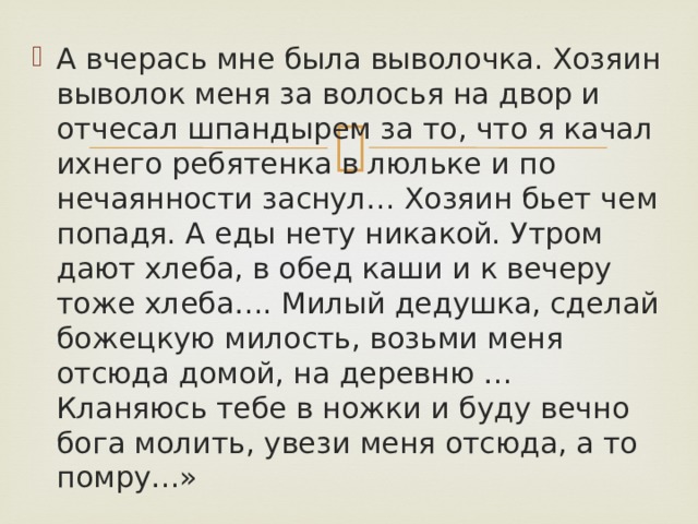 А вчерась мне была выволочка. Хозяин выволок меня за волосья на двор и отчесал шпандырем за то, что я качал ихнего ребятенка в люльке и по нечаянности заснул… Хозяин бьет чем попадя. А еды нету никакой. Утром дают хлеба, в обед каши и к вечеру тоже хлеба…. Милый дедушка, сделай божецкую милость, возьми меня отсюда домой, на деревню … Кланяюсь тебе в ножки и буду вечно бога молить, увези меня отсюда, а то помру…» 