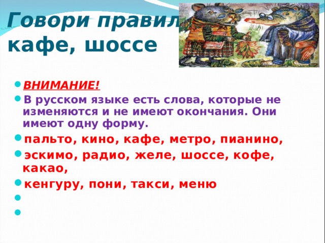   Говори правильно!  кафе, шоссе     ВНИМАНИЕ! В русском языке есть слова, которые не изменяются и не имеют окончания. Они имеют одну форму. пальто, кино, кафе, метро, пианино, эскимо, радио, желе, шоссе, кофе, какао, кенгуру, пони, такси, меню       