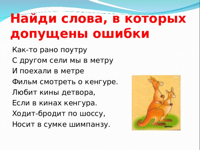 Найди слова, в которых допущены ошибки Как-то рано поутру С другом сели мы в метру И поехали в метре Фильм смотреть о кенгуре. Любит кины детвора, Если в кинах кенгура. Ходит-бродит по шоссу, Носит в сумке шимпанзу. 