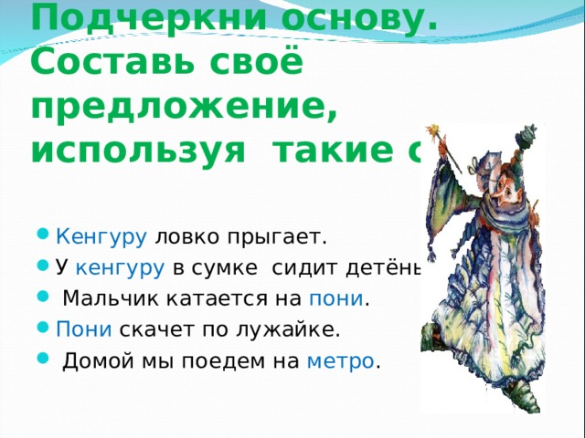   Запиши предложения. Подчеркни основу. Составь своё предложение, используя такие слова. Кенгуру ловко прыгает. У кенгуру в сумке сидит детёныш.  Мальчик катается на пони . Пони скачет по лужайке.  Домой мы поедем на метро . 