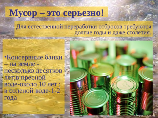 Мусор – это серьезно! Для естественной переработки отбросов требуются долгие годы и даже столетия. Консервные банки – на земле - несколько десятков лет;в пресной воде-около 10 лет ; в соленой воде-1-2 года 