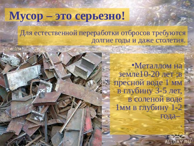 Мусор – это серьезно! Для естественной переработки отбросов требуются долгие годы и даже столетия. Металлом на земле10-20 лет ;в пресной воде 1 мм в глубину 3-5 лет, в соленой воде 1мм в глубину 1-2 года–  . 