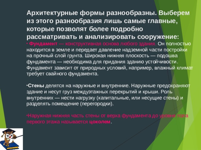 Архитектурные формы разнообразны. Выберем из этого разнообразия лишь самые главные, которые позволят более подробно рассматривать и анализировать сооружение:   Фундамент  — конструктивная основа любого здания. Он полностью находится в земле и передает давление надземной части постройки на прочный слой грунта. Широкая нижняя плоскость — подошва фундамента — необходима для придания зданию устойчивости. Фундамент зависит от природных условий, например, влажный климат требует свайного фундамента.  Стены  делятся на наружные и внутренние. Наружные предохраняют здание и несут груз междуэтажных перекрытий и крыши. Роль внутренних — нести нагрузку (капитальные, или несущие стены) и разделять помещение (перегородки).  Наружная нижняя часть стены от верха фундамента до уровня пола первого этажа называется  цоколем . 