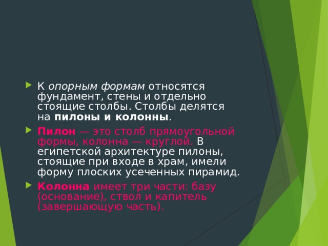К  опорным формам  относятся фундамент, стены и отдельно стоящие столбы. Столбы делятся на  пилоны и колонны . Пилон — это столб прямоугольной формы, колонна — круглой. В египетской архитектуре пилоны, стоящие при входе в храм, имели форму плоских усеченных пирамид. Колонна имеет три части: базу (основание), ствол и капитель (завершающую часть). 