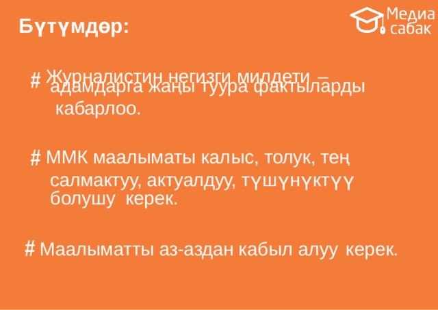 Бүтүмдөр: # Журналистин негизги милдети  – адамдарга жаңы туура  фактыларды кабарлоо. # ММК маалыматы калыс, толук, тең салмактуу, актуалдуу, түшүнүктүү болушу керек. # Маалыматты аз-аздан кабыл алуу  керек. #  Медиасабаттуулук  -  заманбап  шартта зарыл болгон  жөндөм. 