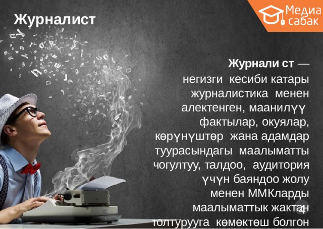 Журналист Журнали ́ ст  —  негизги кесиби  катары  журналистика менен  алектенген,  маанилүү фактылар,  окуялар,  көрүнүштөр жана  адамдар  туурасындагы маалыматты  чогултуу,  талдоо,  аудитория үчүн баяндоо жолу менен  ММКларды  маалыматтык  жактан  толтурууга  көмөктөш болгон  адам.  