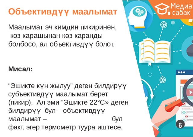 Объективдүү  маалымат Маалымат эч кимдин  пикиринен, коз карашынан көз каранды болбосо, ал объективдүү  болот. Мисал: “ Эшикте күн жылуу” деген билдирүү субъективдүү маалымат берет (пикир), Ал эми “Эшикте 22°С» деген билдирүү бул – объективдүү  маалымат  –  бул факт, эгер термометр туура  иштесе.  